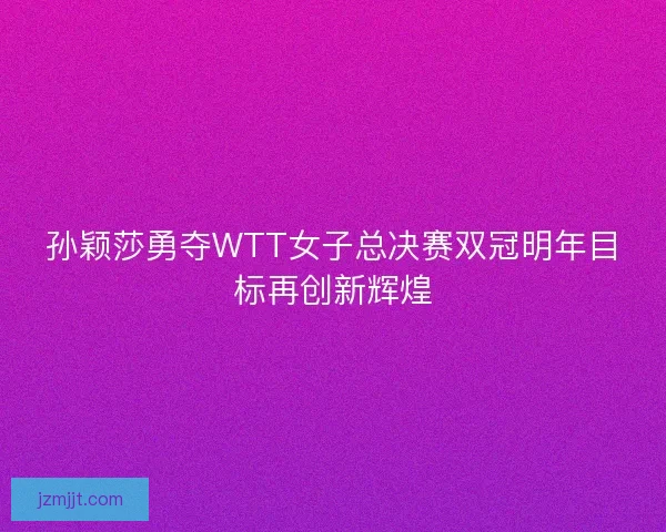 孙颖莎勇夺WTT女子总决赛双冠明年目标再创新辉煌 孙颖莎勇夺WTT女子总决赛双冠明年目标再创新辉煌