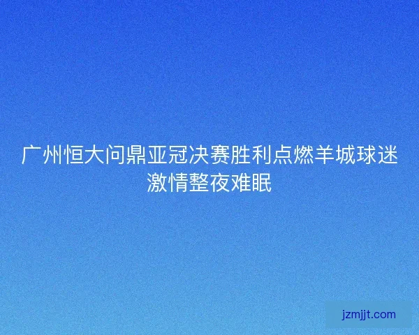 广州恒大问鼎亚冠决赛胜利点燃羊城球迷激情整夜难眠 广州恒大问鼎亚冠决赛胜利点燃羊城球迷激情整夜难眠