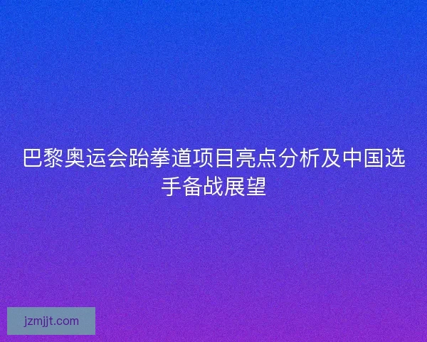 巴黎奥运会跆拳道项目亮点分析及中国选手备战展望 巴黎奥运会跆拳道项目亮点分析及中国选手备战展望