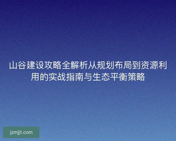 山谷建设攻略全解析从规划布局到资源利用的实战指南与生态平衡策略