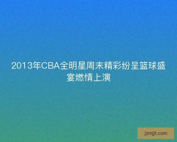 2013年CBA全明星周末精彩纷呈篮球盛宴燃情上演