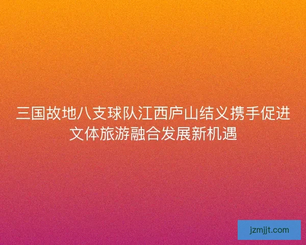 三国故地八支球队江西庐山结义携手促进文体旅游融合发展新机遇