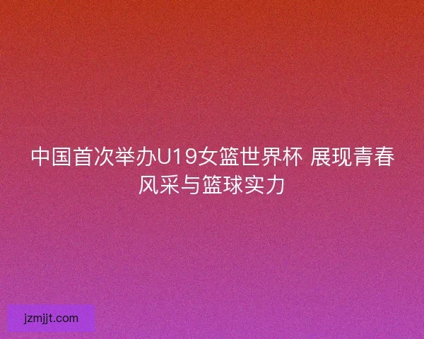 中国首次举办U19女篮世界杯 展现青春风采与篮球实力