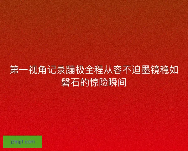 第一视角记录蹦极全程从容不迫墨镜稳如磐石的惊险瞬间