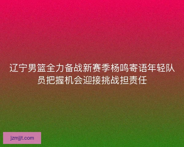 辽宁男篮全力备战新赛季杨鸣寄语年轻队员把握机会迎接挑战担责任