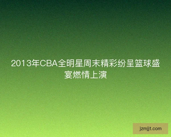 2013年CBA全明星周末精彩纷呈篮球盛宴燃情上演